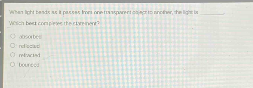 when light bends as it passes from one transparent object to another, the light is ________. which best completes the statement?\nabsorbed\nreflected\nrefracted\nbounced