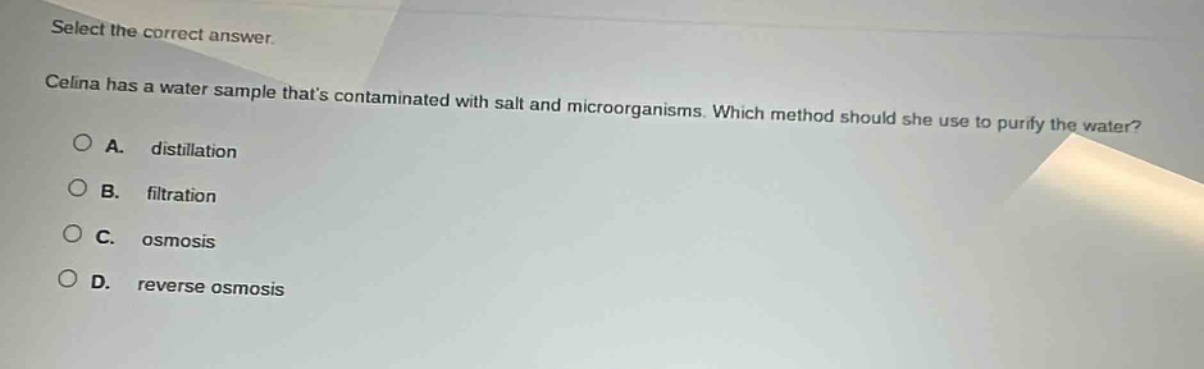 select the correct answer.\ncelina has a water sample thats contaminated with salt and microorganisms. which method should she use to purify the water?\na. distillation\nb. filtration\nc. osmosis\nd. reverse osmosis