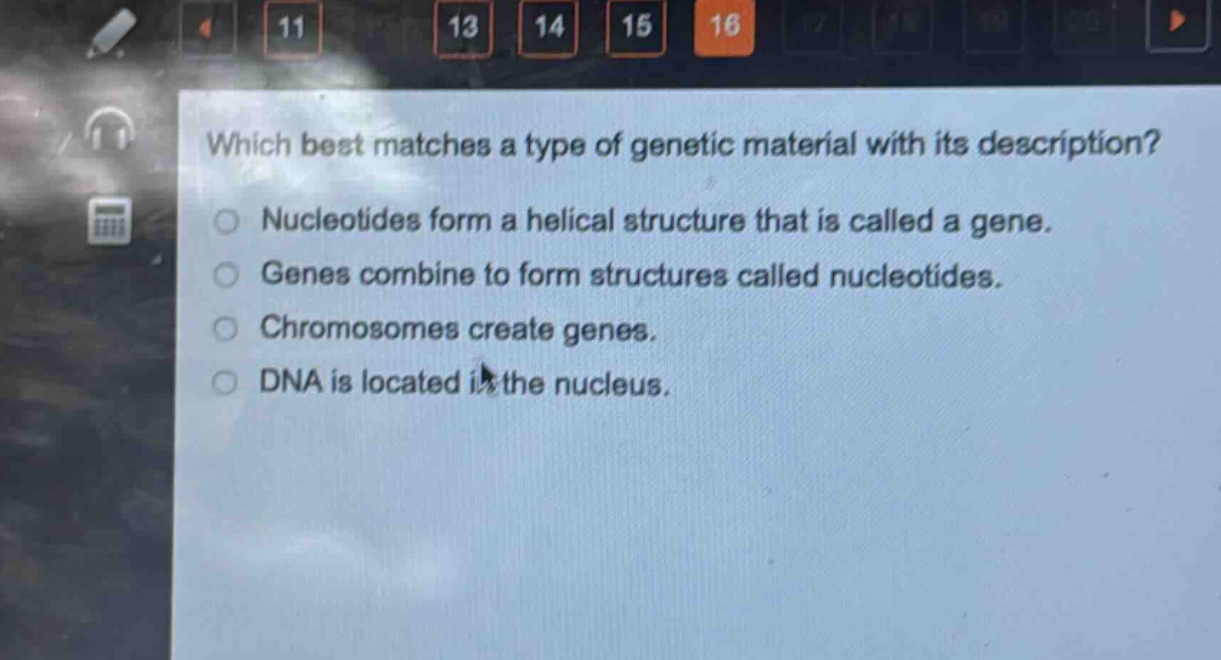which best matches a type of genetic material with its description?\nnucleotides form a helical structure that is called a gene.\ngenes combine to form structures called nucleotides.\nchromosomes create genes.\ndna is located in the nucleus.