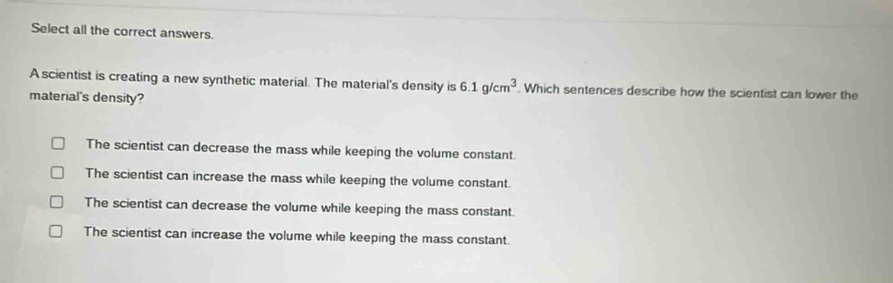 select all the correct answers.\na scientist is creating a new synthetic material. the materials density is 6.1 g/cm³. which sentences describe how the scientist can lower the materials density?\n□ the scientist can decrease the mass while keeping the volume constant.\n□ the scientist can increase the mass while keeping the volume constant.\n□ the scientist can decrease the volume while keeping the mass constant.\n□ the scientist can increase the volume while keeping the mass constant.