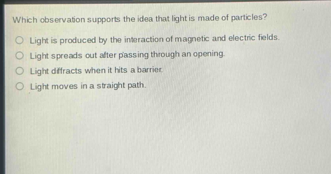 which observation supports the idea that light is made of particles?\nlight is produced by the interaction of magnetic and electric fields.\nlight spreads out after passing through an opening.\nlight diffracts when it hits a barrier.\nlight moves in a straight path.
