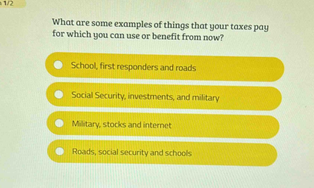 what are some examples of things that your taxes pay for which you can use or benefit from now?\nschool, first responders and roads\nsocial security, investments, and military\nmilitary, stocks and internet\nroads, social security and schools