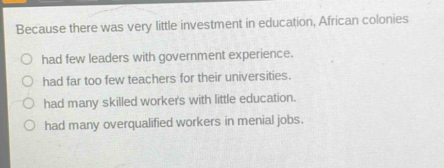 because there was very little investment in education, african colonies\nhad few leaders with government experience.\nhad far too few teachers for their universities.\nhad many skilled workers with little education.\nhad many overqualified workers in menial jobs.