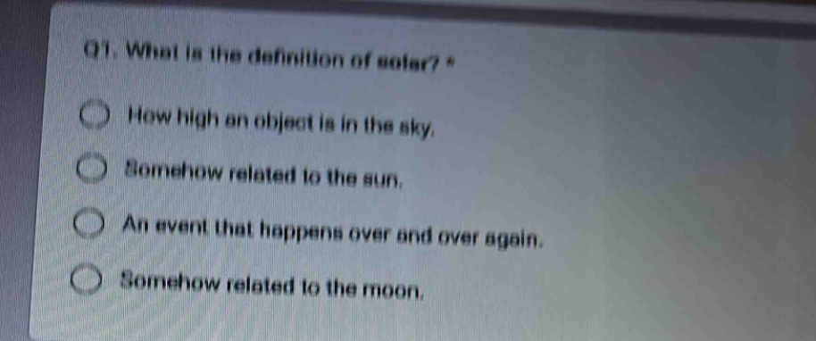 q1. what is the definition of solar? *\nhow high an object is in the sky.\nsomehow related to the sun.\nan event that happens over and over again.\nsomehow related to the moon.