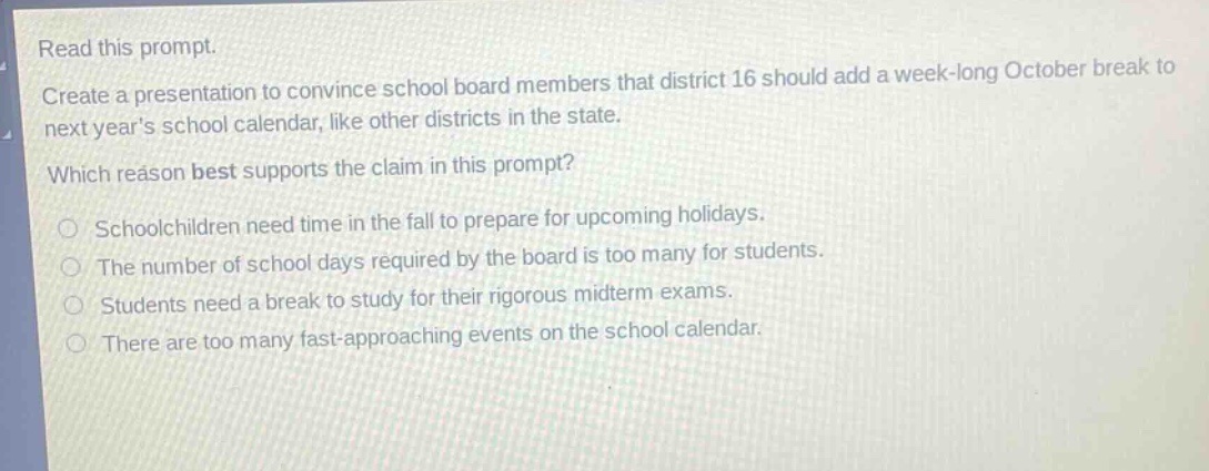read this prompt.\ncreate a presentation to convince school board members that district 16 should add a week - long october break to next years school calendar, like other districts in the state.\nwhich reason best supports the claim in this prompt?\nschoolchildren need time in the fall to prepare for upcoming holidays.\nthe number of school days required by the board is too many for students.\nstudents need a break to study for their rigorous midterm exams.\nthere are too many fast - approaching events on the school calendar.