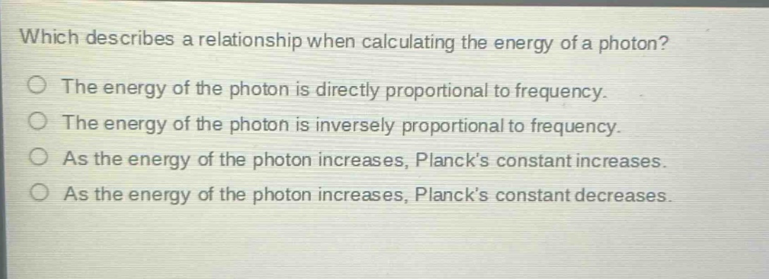 which describes a relationship when calculating the energy of a photon?\nthe energy of the photon is directly proportional to frequency.\nthe energy of the photon is inversely proportional to frequency.\nas the energy of the photon increases, plancks constant increases.\nas the energy of the photon increases, plancks constant decreases.