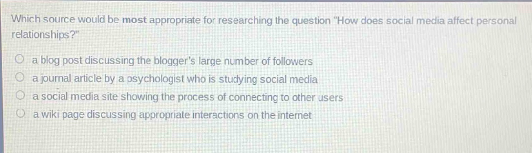 which source would be most appropriate for researching the question \how does social media affect personal relationships?\ \n○ a blog post discussing the bloggers large number of followers \n○ a journal article by a psychologist who is studying social media \n○ a social media site showing the process of connecting to other users \n○ a wiki page discussing appropriate interactions on the internet