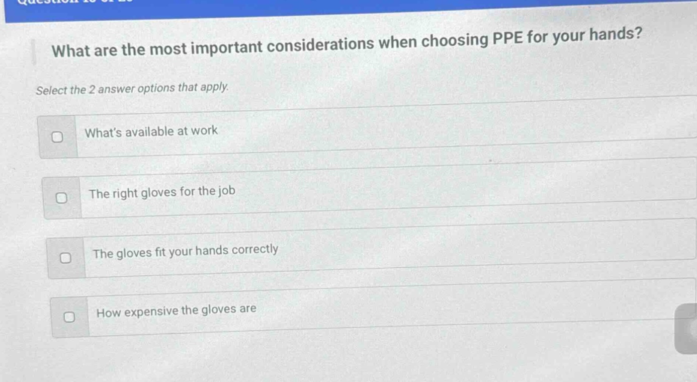 what are the most important considerations when choosing ppe for your hands? select the 2 answer options that apply. whats available at work the right gloves for the job the gloves fit your hands correctly how expensive the gloves are
