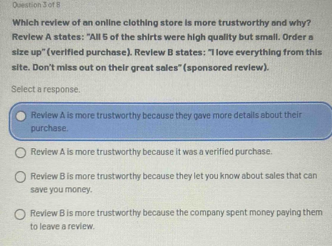 question 3 of 8\nwhich review of an online clothing store is more trustworthy and why?\nreview a states: \all 5 of the shirts were high quality but small. order a size up\(verified purchase). review b states: \i love everything from this site. dont miss out on their great sales\(sponsored review).\nselect a response.\nreview a is more trustworthy because they gave more details about their purchase.\nreview a is more trustworthy because it was a verified purchase.\nreview b is more trustworthy because they let you know about sales that can save you money.\nreview b is more trustworthy because the company spent money paying them to leave a review.
