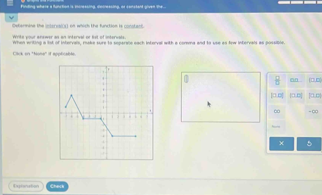 determine the interval(s) on which the function is constant. write your answer as an interval or list of intervals. when writing a list of intervals, make sure to separate each interval with a comma and to use as few intervals as possible. click on “none” if applicable.