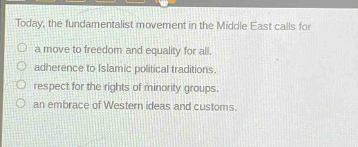 today, the fundamentalist movement in the middle east calls for\n○ a move to freedom and equality for all.\n○ adherence to islamic political traditions.\n○ respect for the rights of minority groups.\n○ an embrace of western ideas and customs.