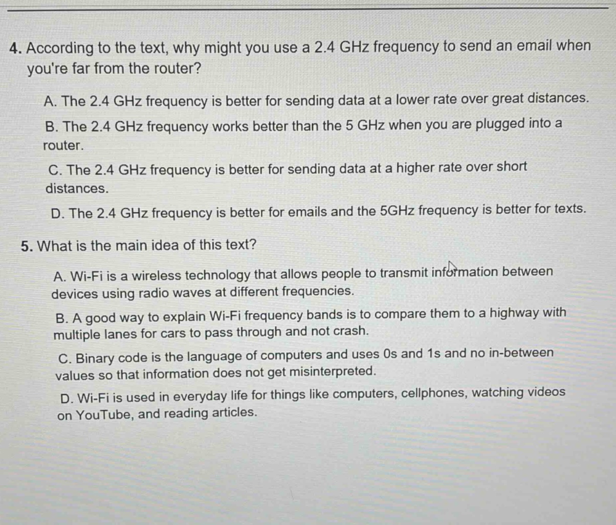 4. according to the text, why might you use a 2.4 ghz frequency to send an email when youre far from the router?\na. the 2.4 ghz frequency is better for sending data at a lower rate over great distances.\nb. the 2.4 ghz frequency works better than the 5 ghz when you are plugged into a router.\nc. the 2.4 ghz frequency is better for sending data at a higher rate over short distances.\nd. the 2.4 ghz frequency is better for emails and the 5ghz frequency is better for texts.\n5. what is the main idea of this text?\na. wi - fi is a wireless technology that allows people to transmit information between devices using radio waves at different frequencies.\nb. a good way to explain wi - fi frequency bands is to compare them to a highway with multiple lanes for cars to pass through and not crash.\nc. binary code is the language of computers and uses 0s and 1s and no in - between values so that information does not get misinterpreted.\nd. wi - fi is used in everyday life for things like computers, cellphones, watching videos on youtube, and reading articles.