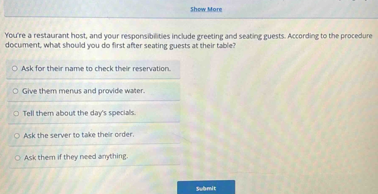 youre a restaurant host, and your responsibilities include greeting and seating guests. according to the procedure document, what should you do first after seating guests at their table?\n○ ask for their name to check their reservation.\n○ give them menus and provide water.\n○ tell them about the days specials.\n○ ask the server to take their order.\n○ ask them if they need anything.