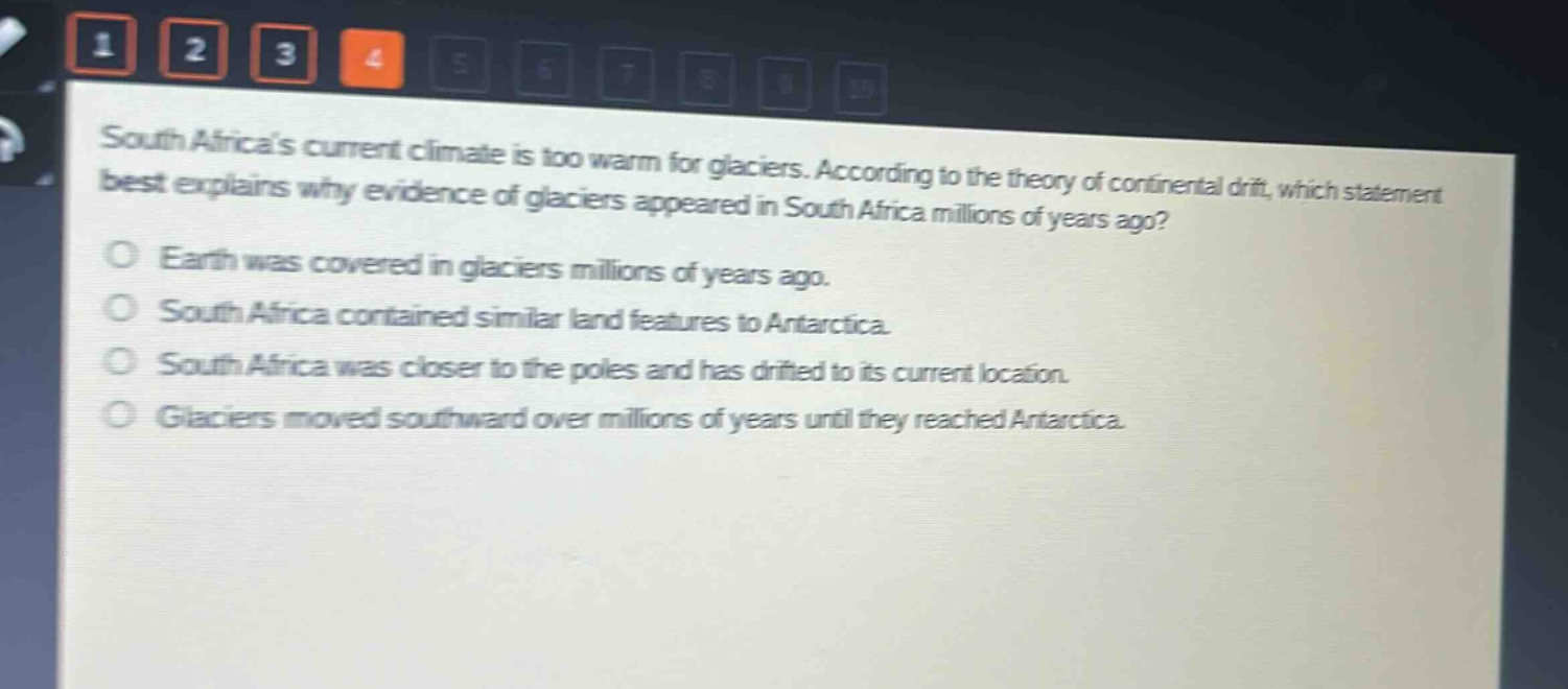 south africas current climate is too warm for glaciers. according to the theory of continental drift, which statement best explains why evidence of glaciers appeared in south africa millions of years ago?\no earth was covered in glaciers millions of years ago.\no south africa contained similar land features to antarctica.\no south africa was closer to the poles and has drifted to its current location.\no glaciers moved southward over millions of years until they reached antarctica.