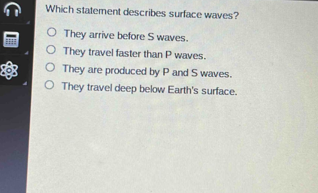 which statement describes surface waves?\nthey arrive before s waves.\nthey travel faster than p waves.\nthey are produced by p and s waves.\nthey travel deep below earths surface.