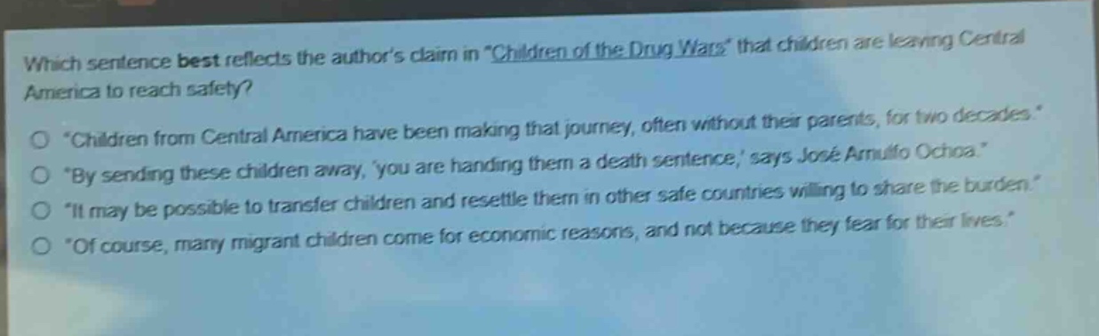 which sentence best reflects the authors claim in \children of the drug wars\ that children are leaving central america to reach safety?\no \children from central america have been making that journey, often without their parents, for two decades.\\no \by sending these children away, you are handing them a death sentence, says josé arnulfo ochoa.\\no \it may be possible to transfer children and resettle them in other safe countries willing to share the burden.\\no \of course, many migrant children come for economic reasons, and not because they fear for their lives.\