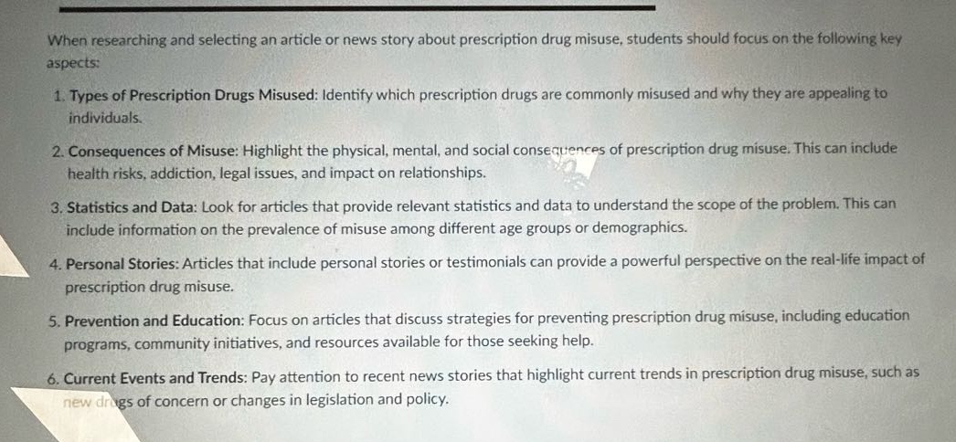 when researching and selecting an article or news story about prescription drug misuse, students should focus on the following key aspects:\n1. types of prescription drugs misused: identify which prescription drugs are commonly misused and why they are appealing to individuals.\n2. consequences of misuse: highlight the physical, mental, and social consequences of prescription drug misuse. this can include health risks, addiction, legal issues, and impact on relationships.\n3. statistics and data: look for articles that provide relevant statistics and data to understand the scope of the problem. this can include information on the prevalence of misuse among different age groups or demographics.\n4. personal stories: articles that include personal stories or testimonials can provide a powerful perspective on the real - life impact of prescription drug misuse.\n5. prevention and education: focus on articles that discuss strategies for preventing prescription drug misuse, including education programs, community initiatives, and resources available for those seeking help.\n6. current events and trends: pay attention to recent news stories that highlight current trends in prescription drug misuse, such as new drugs of concern or changes in legislation and policy.