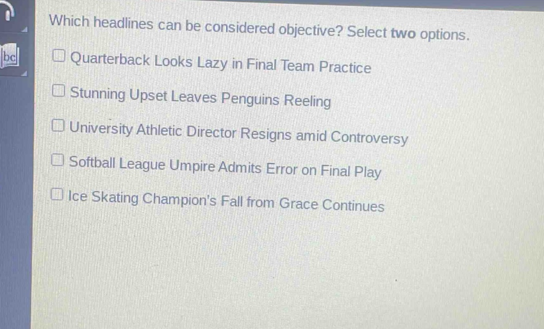 which headlines can be considered objective? select two options.\nquarterback looks lazy in final team practice\nstunning upset leaves penguins reeling\nuniversity athletic director resigns amid controversy\nsoftball league umpire admits error on final play\nice skating champions fall from grace continues