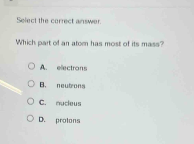 select the correct answer. which part of an atom has most of its mass? a. electrons b. neutrons c. nucleus d. protons