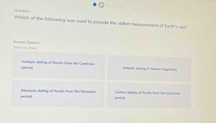 question: which of the following was used to provide the oldest measurement of earths age? answer options: select one of four isotopic dating of fossils from the cambrian period isotopic dating of meteor fragments absolute dating of fossils from the devonian period carbon dating of fossils from the cambrian period