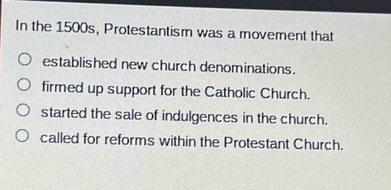 in the 1500s, protestantism was a movement that\n○ established new church denominations.\n○ firmed up support for the catholic church.\n○ started the sale of indulgences in the church.\n○ called for reforms within the protestant church.