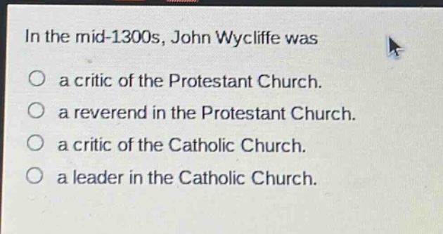 in the mid - 1300s, john wycliffe was\na critic of the protestant church.\na reverend in the protestant church.\na critic of the catholic church.\na leader in the catholic church.