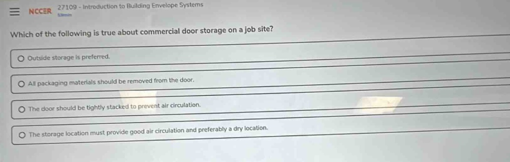 nccer 27109 - introduction to building envelope systems\nwhich of the following is true about commercial door storage on a job site?\noutside storage is preferred.\nall packaging materials should be removed from the door.\nthe door should be tightly stacked to prevent air circulation.\nthe storage location must provide good air circulation and preferably a dry location.