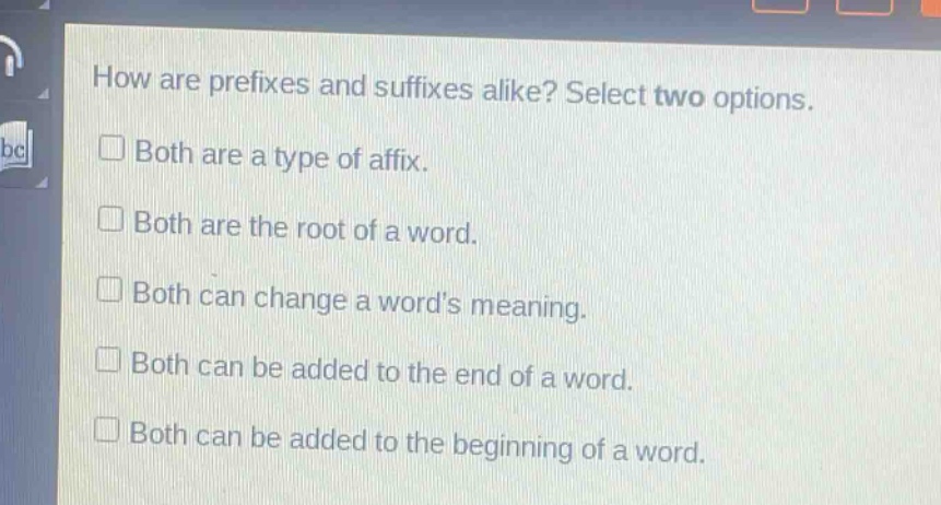 how are prefixes and suffixes alike? select two options.\n□ both are a type of affix.\n□ both are the root of a word.\n□ both can change a words meaning.\n□ both can be added to the end of a word.\n□ both can be added to the beginning of a word.