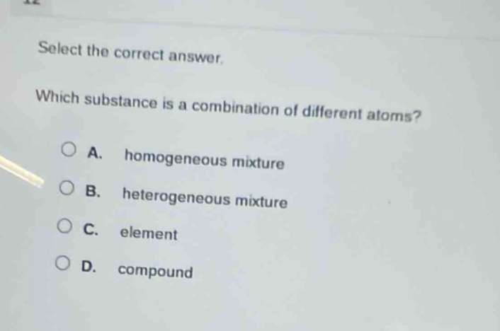 select the correct answer. which substance is a combination of different atoms? a. homogeneous mixture b. heterogeneous mixture c. element d. compound