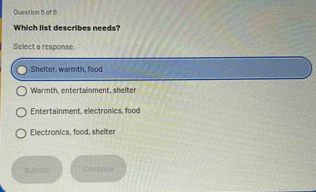 question 5 of 6\nwhich list describes needs?\nselect a response.\nshelter, warmth, food\nwarmth, entertainment, shelter\nentertainment, electronics, food\nelectronics, food, shelter