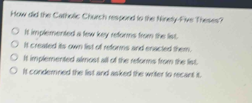 how did the catholic church respond to the ninety - five theses?\nit implemented a few key reforms from the list.\nit created its own list of reforms and enacted them.\nit implemented almost all of the reforms from the list.\nit condemned the list and asked the writer to recant it.