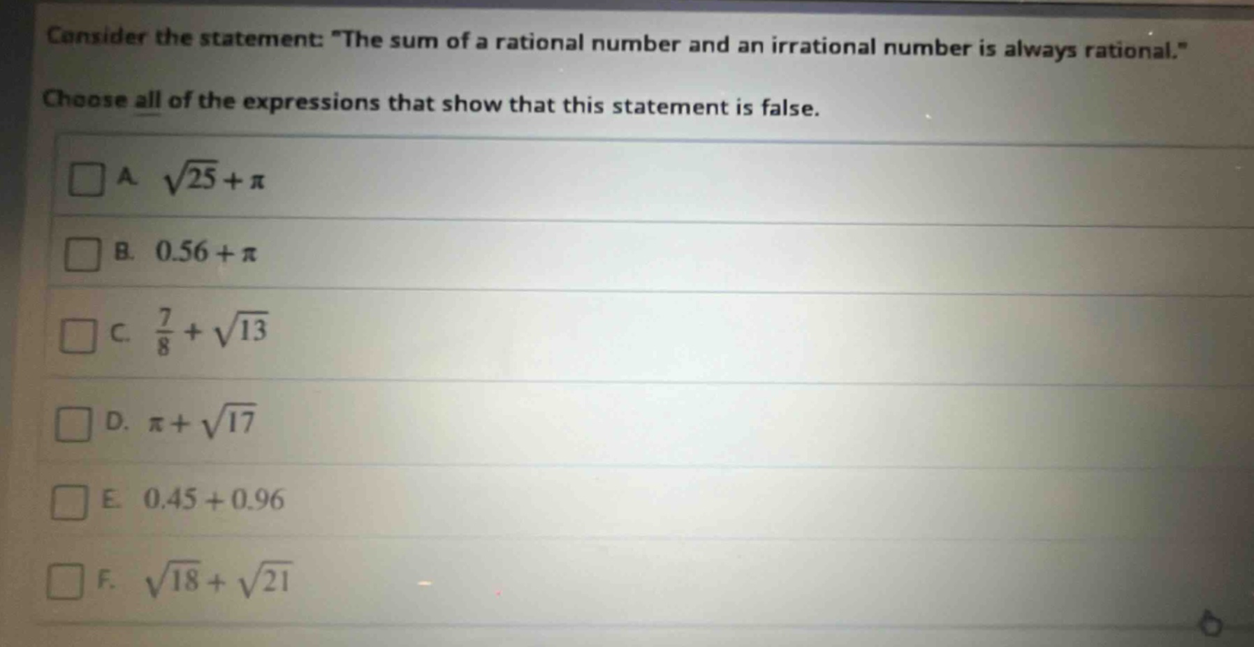 consider the statement: \the sum of a rational number and an irrational number is always rational.\ choose all of the expressions that show that this statement is false. a. $sqrt{25}+pi$ b. $0.56+pi$ c. $\frac{7}{8}+sqrt{13}$ d. $pi+sqrt{17}$ e. $0.45 + 0.96$ f. $sqrt{18}+sqrt{21}$