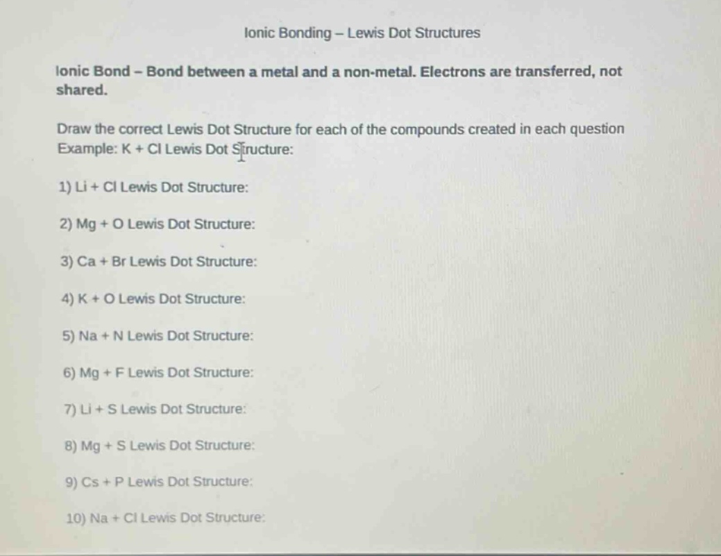 ionic bonding - lewis dot structures\nionic bond - bond between a metal and a non - metal. electrons are transferred, not shared.\ndraw the correct lewis dot structure for each of the compounds created in each question\nexample: k + cl lewis dot structure:\n1) li + cl lewis dot structure:\n2) mg + o lewis dot structure:\n3) ca + br lewis dot structure:\n4) k + o lewis dot structure:\n5) na + n lewis dot structure:\n6) mg + f lewis dot structure:\n7) li + s lewis dot structure:\n8) mg + s lewis dot structure:\n9) cs + p lewis dot structure:\n10) na + cl lewis dot structure: