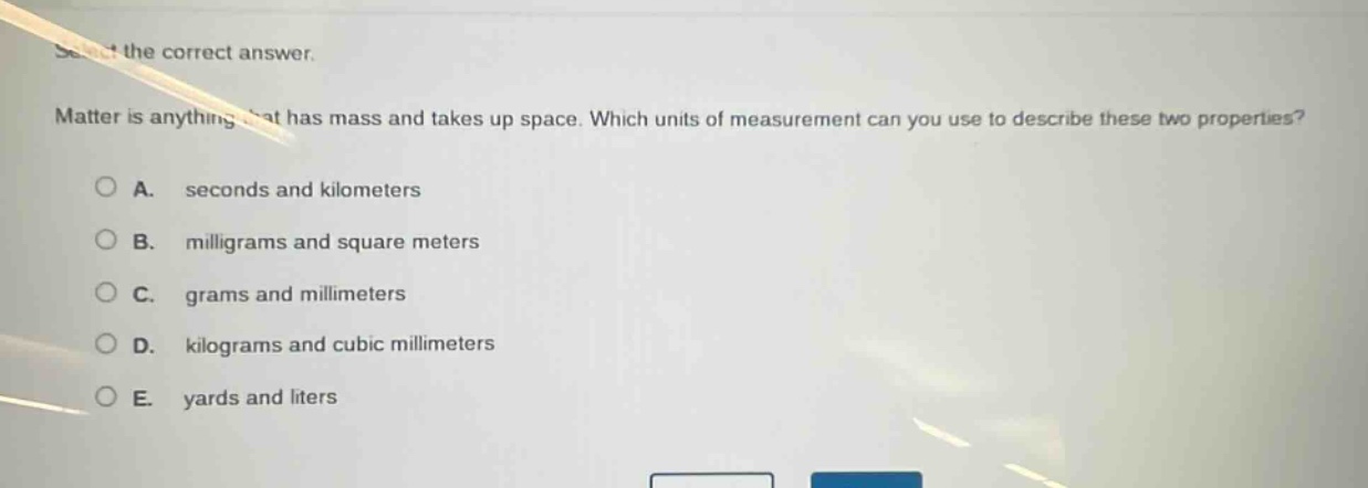 select the correct answer.\nmatter is anything that has mass and takes up space. which units of measurement can you use to describe these two properties?\na. seconds and kilometers\nb. milligrams and square meters\nc. grams and millimeters\nd. kilograms and cubic millimeters\ne. yards and liters
