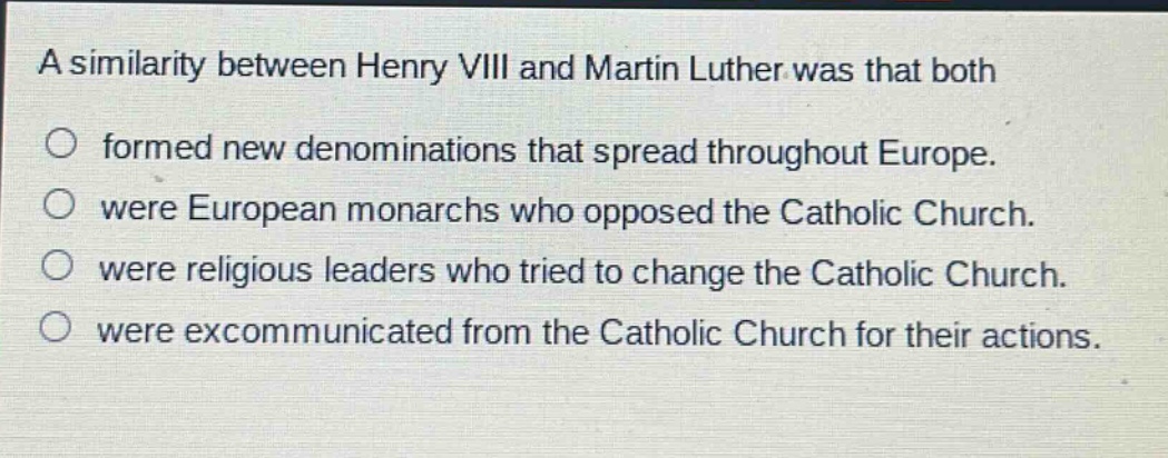 a similarity between henry viii and martin luther was that both\nformed new denominations that spread throughout europe.\nwere european monarchs who opposed the catholic church.\nwere religious leaders who tried to change the catholic church.\nwere excommunicated from the catholic church for their actions.