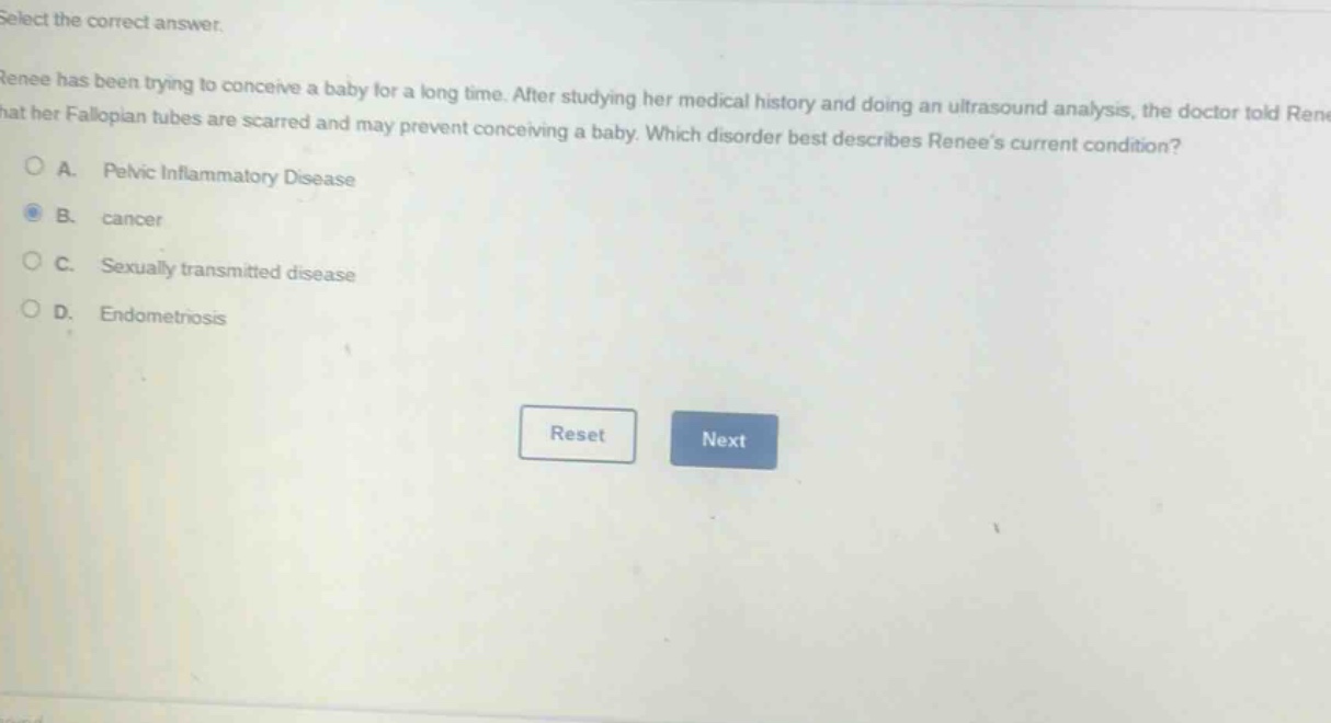 select the correct answer.\nrenee has been trying to conceive a baby for a long time. after studying her medical history and doing an ultrasound analysis, the doctor told renee that her fallopian tubes are scarred and may prevent conceiving a baby. which disorder best describes renees current condition?\na. pelvic inflammatory disease\nb. cancer\nc. sexually transmitted disease\nd. endometriosis