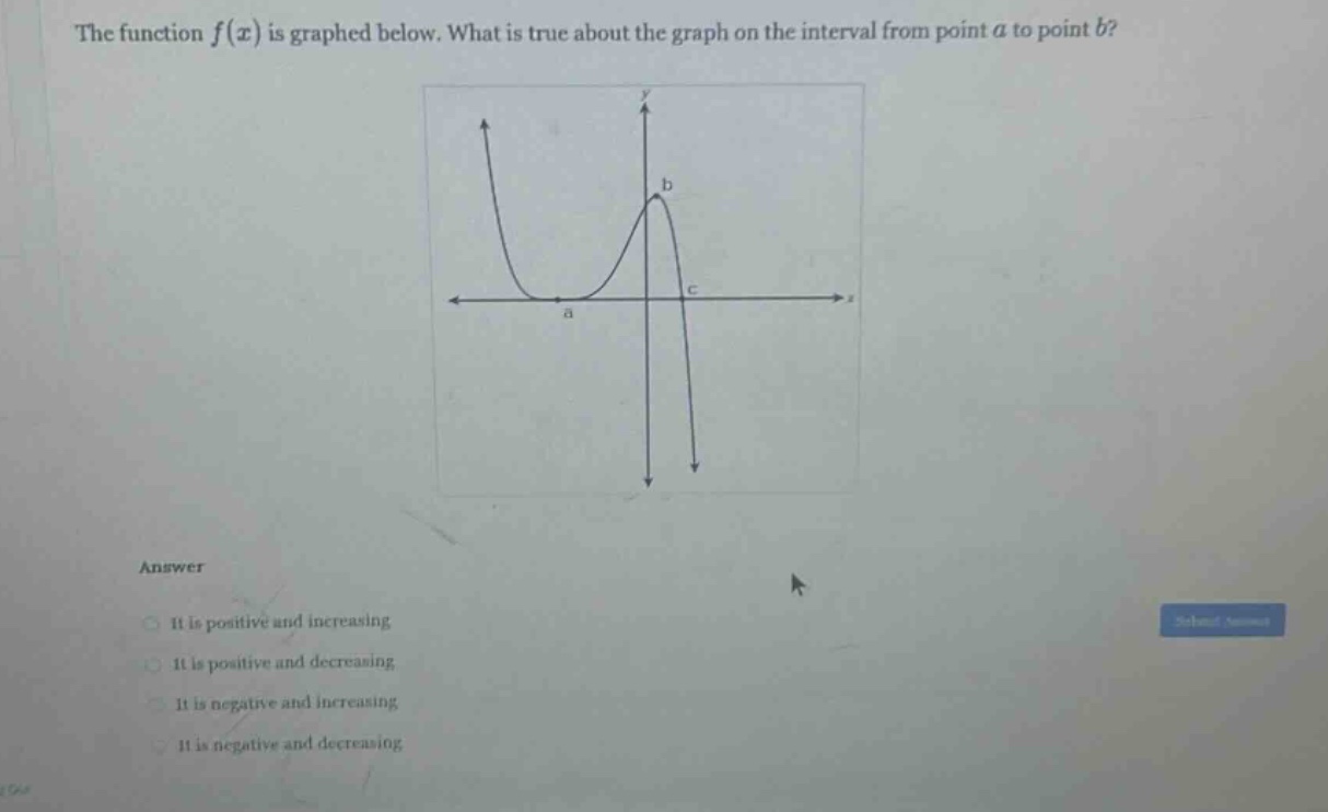 the function f(x) is graphed below. what is true about the graph on the interval from point a to point b? answer it is positive and increasing it is positive and decreasing it is negative and increasing it is negative and decreasing