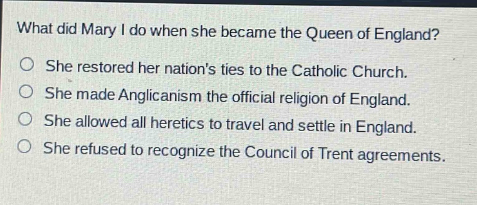 what did mary i do when she became the queen of england?\nshe restored her nations ties to the catholic church.\nshe made anglicanism the official religion of england.\nshe allowed all heretics to travel and settle in england.\nshe refused to recognize the council of trent agreements.
