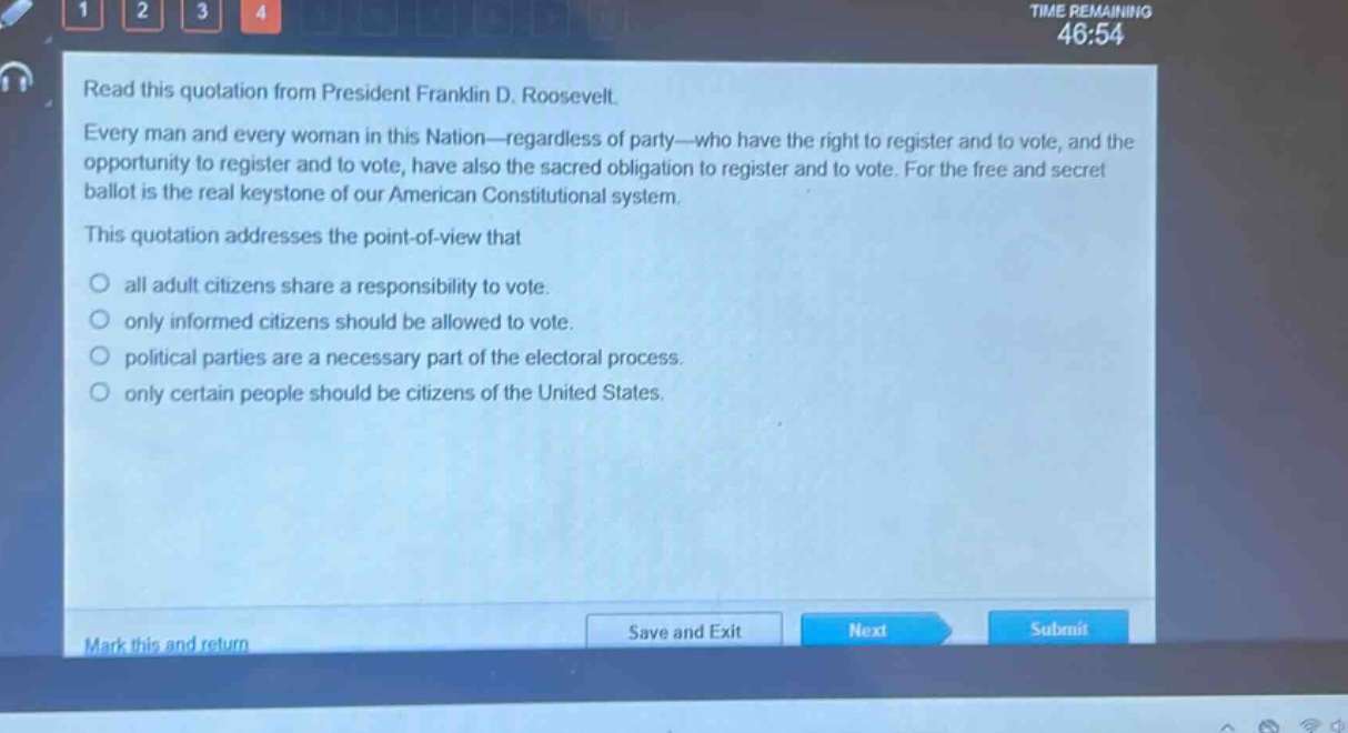 read this quotation from president franklin d. roosevelt. every man and every woman in this nation—regardless of party—who have the right to register and to vote, and the opportunity to register and to vote, have also the sacred obligation to register and to vote. for the free and secret ballot is the real keystone of our american constitutional system. this quotation addresses the point - of - view that\no all adult citizens share a responsibility to vote.\no only informed citizens should be allowed to vote.\no political parties are a necessary part of the electoral process.\no only certain people should be citizens of the united states.