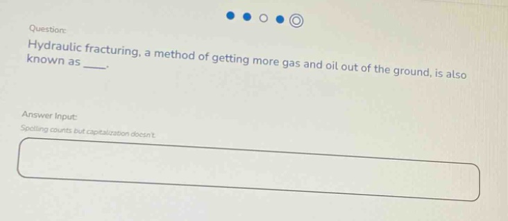 question: hydraulic fracturing, a method of getting more gas and oil out of the ground, is also known as ___. answer input: spelling counts but capitalization doesnt.