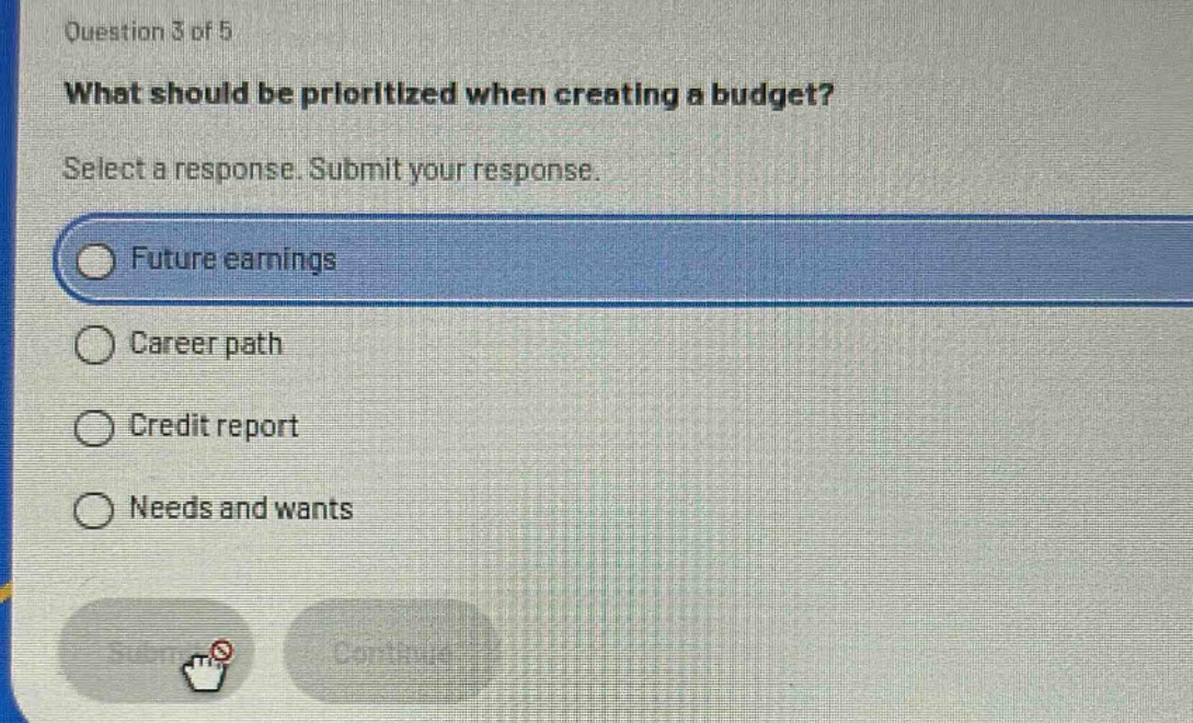 question 3 of 5\nwhat should be prioritized when creating a budget?\nselect a response. submit your response.\nfuture earnings\ncareer path\ncredit report\nneeds and wants