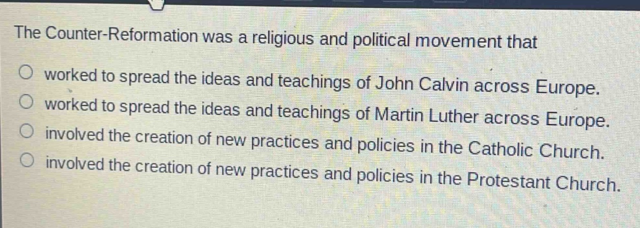 the counter - reformation was a religious and political movement that\no worked to spread the ideas and teachings of john calvin across europe.\no worked to spread the ideas and teachings of martin luther across europe.\no involved the creation of new practices and policies in the catholic church.\no involved the creation of new practices and policies in the protestant church.