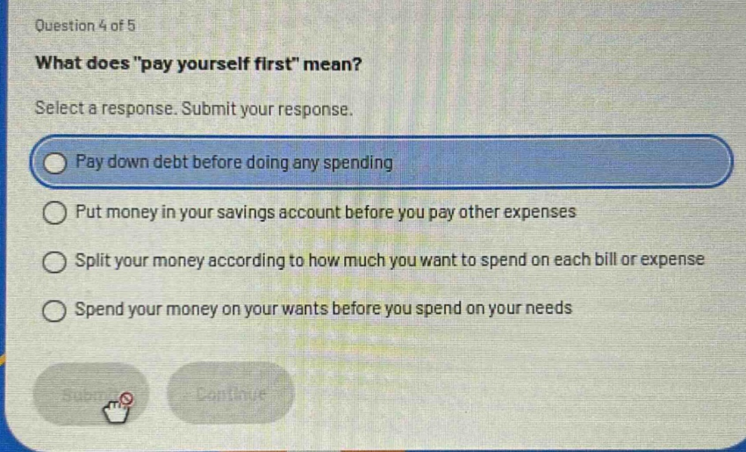 question 4 of 5\nwhat does \pay yourself first\ mean?\nselect a response. submit your response.\npay down debt before doing any spending\nput money in your savings account before you pay other expenses\nsplit your money according to how much you want to spend on each bill or expense\nspend your money on your wants before you spend on your needs