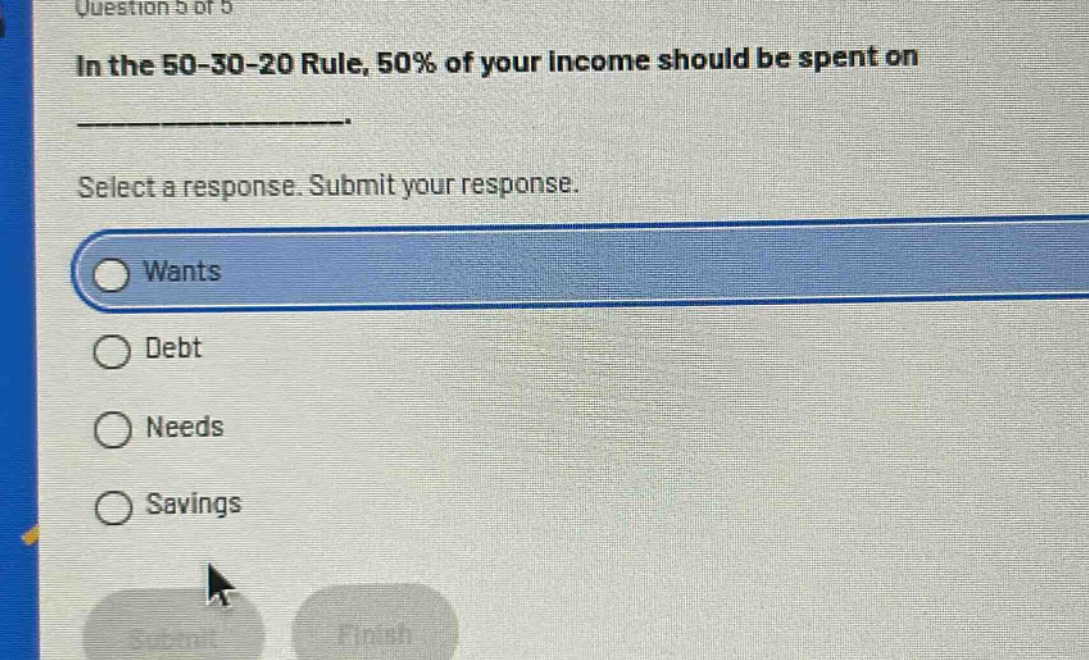 question 5 of 5\nin the 50 - 30 - 20 rule, 50% of your income should be spent on \n\nselect a response. submit your response.\nwants\ndebt\nneeds\nsavings