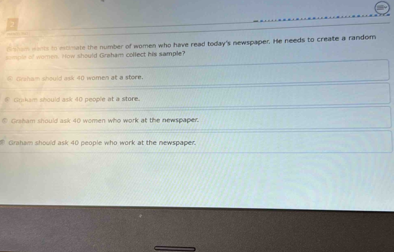graham wants to estimate the number of women who have read today’s newspaper. he needs to create a random sample of women. how should graham collect his sample?\na graham should ask 40 women at a store.\nb graham should ask 40 people at a store.\nc graham should ask 40 women who work at the newspaper.\nd graham should ask 40 people who work at the newspaper.