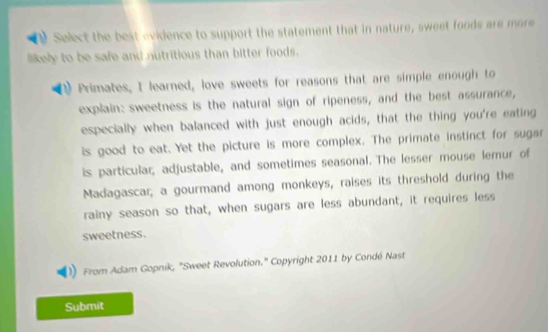 select the best evidence to support the statement that in nature, sweet foods are more likely to be safe and nutritious than bitter foods.\nprimates, i learned, love sweets for reasons that are simple enough to explain: sweetness is the natural sign of ripeness, and the best assurance, especially when balanced with just enough acids, that the thing youre eating is good to eat. yet the picture is more complex. the primate instinct for sugar is particular, adjustable, and sometimes seasonal. the lesser mouse lemur of madagascar, a gourmand among monkeys, raises its threshold during the rainy season so that, when sugars are less abundant, it requires less sweetness.\nfrom adam gopnik, \sweet revolution.\ copyright 2011 by condé nast