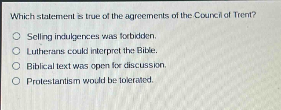 which statement is true of the agreements of the council of trent?\nselling indulgences was forbidden.\nlutherans could interpret the bible.\nbiblical text was open for discussion.\nprotestantism would be tolerated.