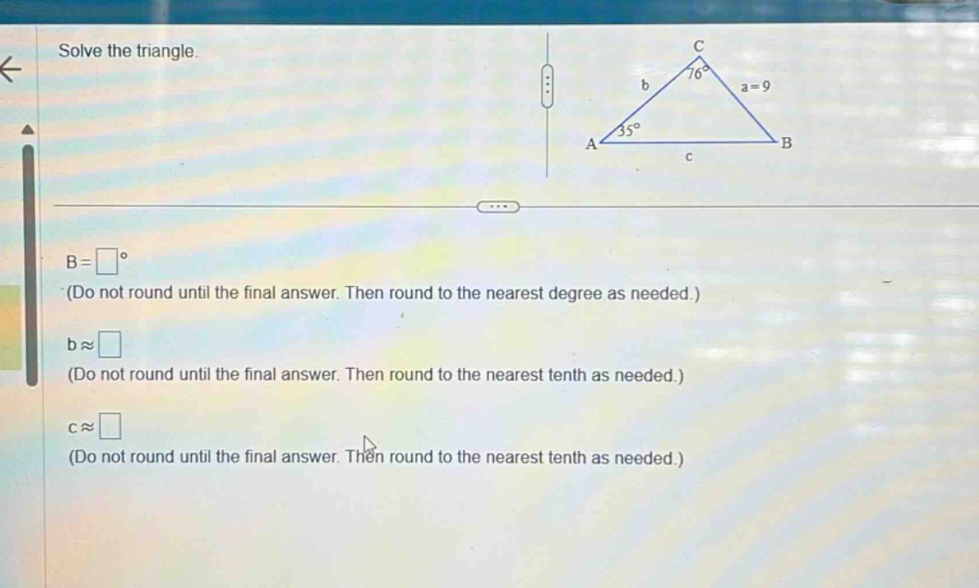 solve the triangle.\nb = (square^{circ}) (do not round until the final answer. then round to the nearest degree as needed.)\nb (approx) (square) (do not round until the final answer. then round to the nearest tenth as needed.)\nc (approx) (square) (do not round until the final answer. then round to the nearest tenth as needed.)