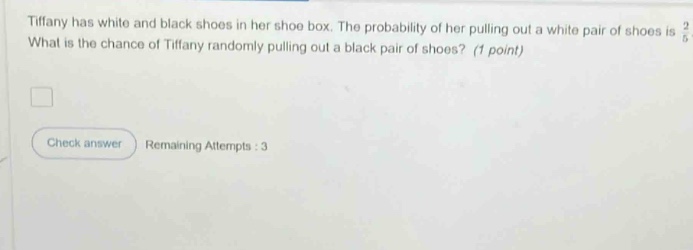 tiffany has white and black shoes in her shoe box. the probability of her pulling out a white pair of shoes is $\frac{2}{5}$. what is the chance of tiffany randomly pulling out a black pair of shoes? (1 point)