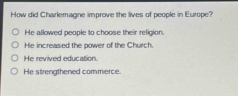 how did charlemagne improve the lives of people in europe?\nhe allowed people to choose their religion.\nhe increased the power of the church.\nhe revived education.\nhe strengthened commerce.